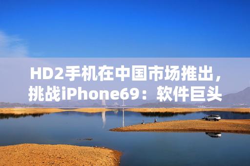 HD2手機在中國市場推出，挑戰(zhàn)iPhone69：軟件巨頭之爭