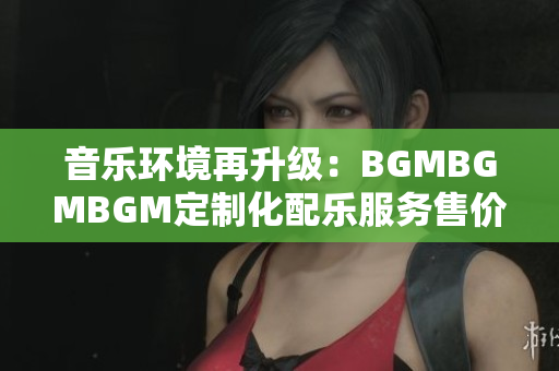 音樂環(huán)境再升級(jí)：BGMBGMBGM定制化配樂服務(wù)售價(jià)揭曉