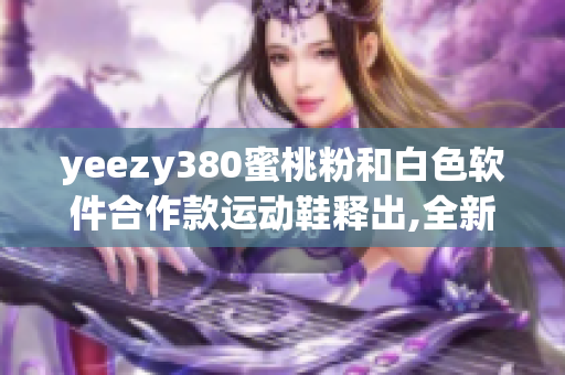 yeezy380蜜桃粉和白色軟件合作款運動鞋釋出,全新設(shè)計引發(fā)關(guān)注