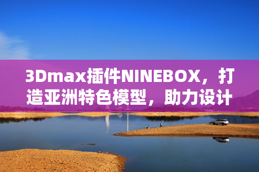 3Dmax插件NINEBOX，打造亞洲特色模型，助力設(shè)計(jì)創(chuàng)新