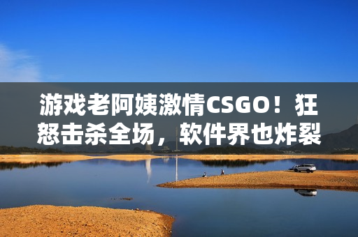 游戲老阿姨激情CSGO！狂怒擊殺全場(chǎng)，軟件界也炸裂！