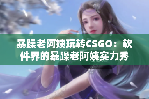 暴躁老阿姨玩轉(zhuǎn)CSGO：軟件界的暴躁老阿姨實力秀