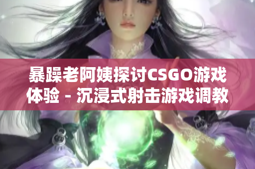 暴躁老阿姨探討CSGO游戲體驗(yàn) - 沉浸式射擊游戲調(diào)教分享