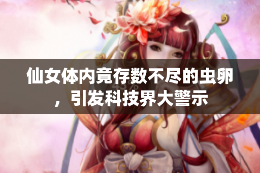 仙女體內(nèi)竟存數(shù)不盡的蟲卵，引發(fā)科技界大警示