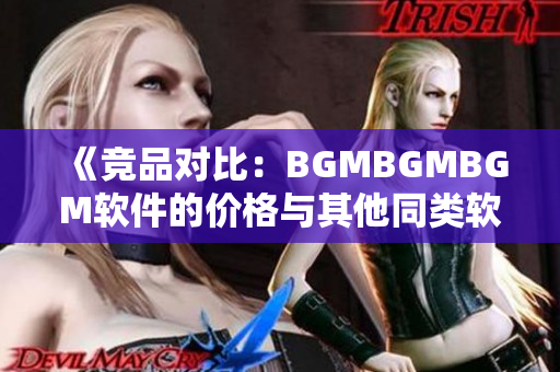 《競品對比：BGMBGMBGM軟件的價格與其他同類軟件相比如何》