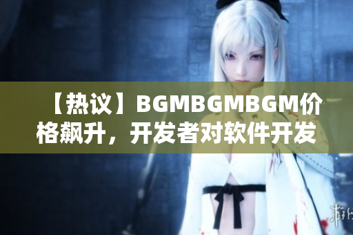 【熱議】BGMBGMBGM價格飆升，開發(fā)者對軟件開發(fā)市場有何影響？