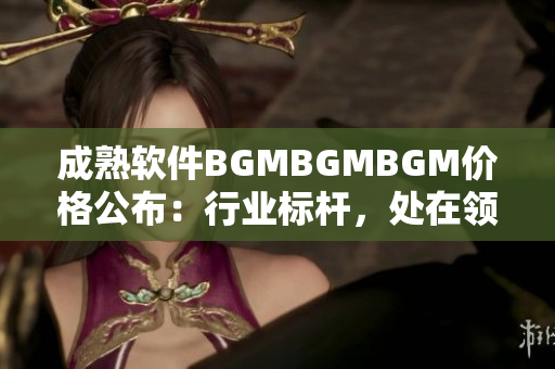 成熟軟件BGMBGMBGM價(jià)格公布：行業(yè)標(biāo)桿，處在領(lǐng)先地位