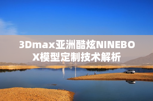 3Dmax亞洲酷炫NINEBOX模型定制技術(shù)解析