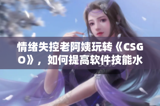 情緒失控老阿姨玩轉(zhuǎn)《CSGO》，如何提高軟件技能水平