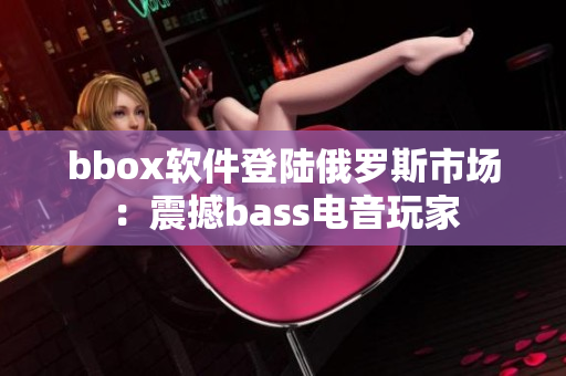 bbox軟件登陸俄羅斯市場(chǎng)：震撼bass電音玩家