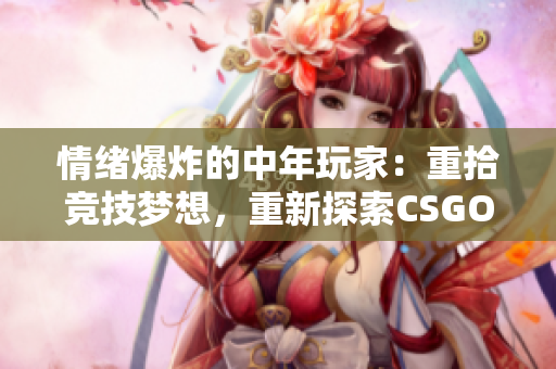 情緒爆炸的中年玩家：重拾競技夢想，重新探索CSGO的世界