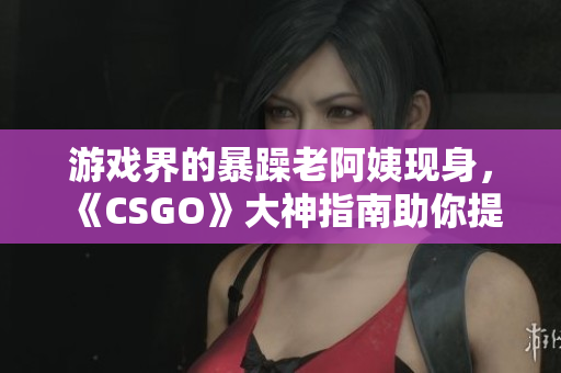 游戲界的暴躁老阿姨現(xiàn)身，《CSGO》大神指南助你提升技術(shù)