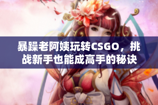 暴躁老阿姨玩轉(zhuǎn)CSGO，挑戰(zhàn)新手也能成高手的秘訣