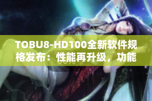 TOBU8-HD100全新軟件規(guī)格發(fā)布：性能再升級，功能更強(qiáng)大