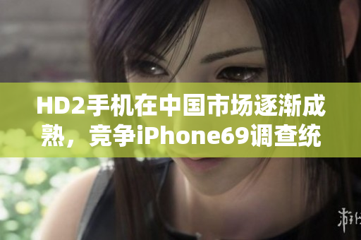 HD2手機(jī)在中國(guó)市場(chǎng)逐漸成熟，競(jìng)爭(zhēng)iPhone69調(diào)查統(tǒng)計(jì)