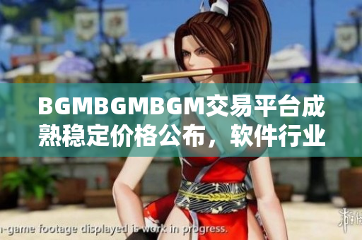 BGMBGMBGM交易平臺(tái)成熟穩(wěn)定價(jià)格公布，軟件行業(yè)矚目 