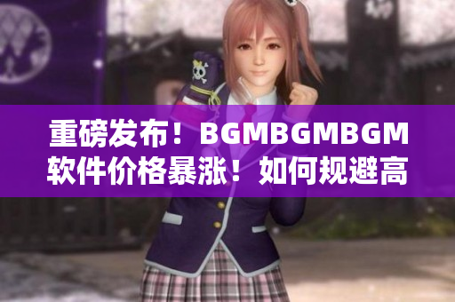 重磅發(fā)布！BGMBGMBGM軟件價格暴漲！如何規(guī)避高額成本？