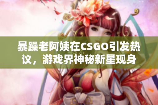 暴躁老阿姨在CSGO引發(fā)熱議，游戲界神秘新星現(xiàn)身