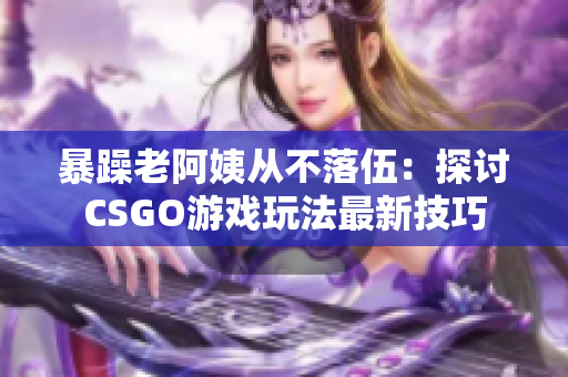 暴躁老阿姨從不落伍：探討CSGO游戲玩法最新技巧