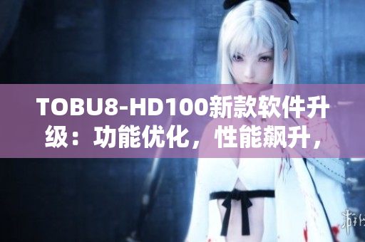 TOBU8-HD100新款軟件升級：功能優(yōu)化，性能飆升，用戶體驗升級