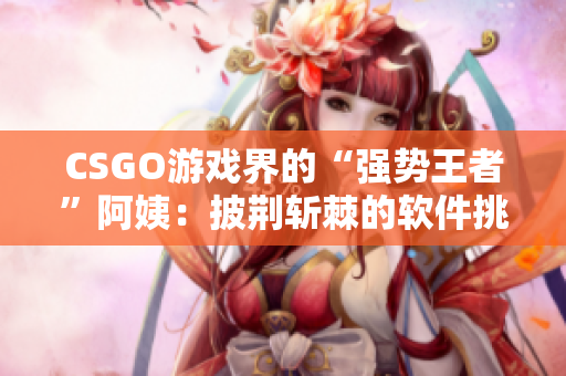 CSGO游戲界的“強(qiáng)勢王者”阿姨：披荊斬棘的軟件挑戰(zhàn)