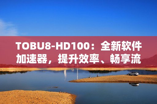 TOBU8-HD100：全新軟件加速器，提升效率、暢享流暢體驗(yàn)