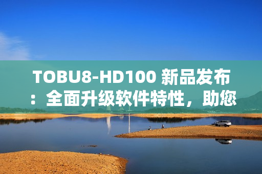 TOBU8-HD100 新品發(fā)布：全面升級(jí)軟件特性，助您工作效率翻倍