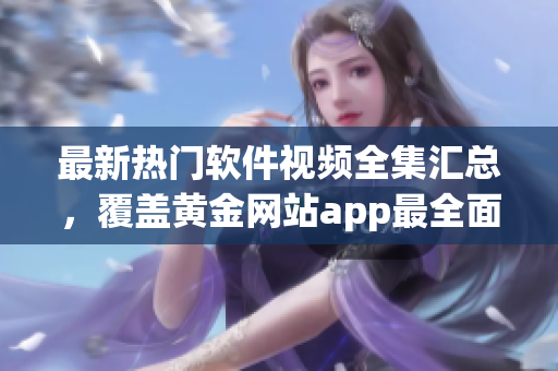 最新熱門軟件視頻全集匯總，覆蓋黃金網(wǎng)站app最全面教程.