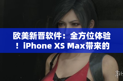 歐美新晉軟件：全方位體驗！iPhone XS Max帶來的驚喜