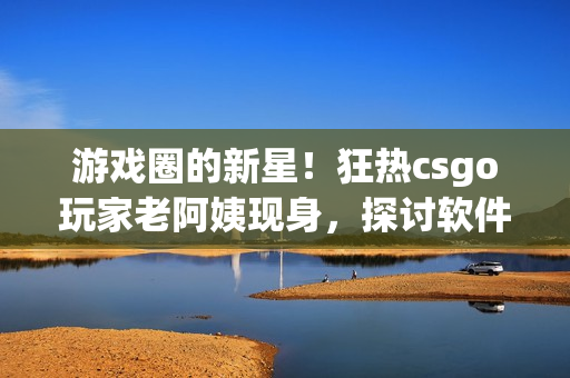 游戲圈的新星！狂熱csgo玩家老阿姨現(xiàn)身，探討軟件奧秘