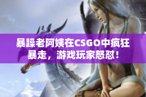 暴躁老阿姨在CSGO中瘋狂暴走，游戲玩家怒懟！