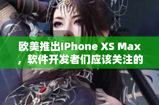 歐美推出IPhone XS Max，軟件開發(fā)者們應(yīng)該關(guān)注的重要功能