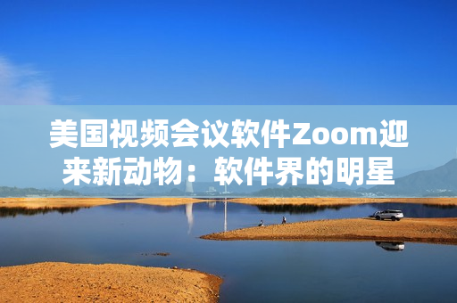 美國視頻會議軟件Zoom迎來新動物：軟件界的明星