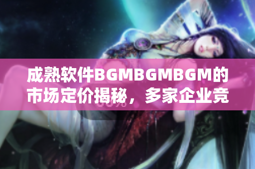 成熟軟件BGMBGMBGM的市場定價(jià)揭秘，多家企業(yè)競相等待 最新動(dòng)態(tài)