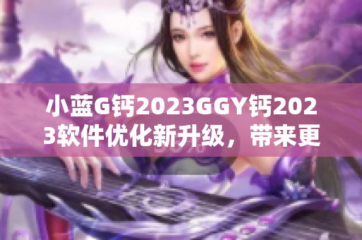 小藍G鈣2023GGY鈣2023軟件優(yōu)化新升級，帶來更強大功能