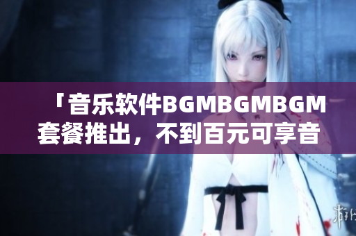 「音樂軟件BGMBGMBGM套餐推出，不到百元可享音樂播放」