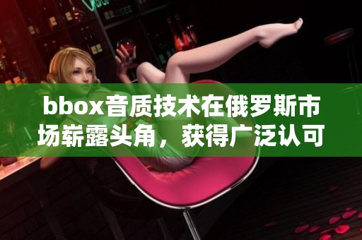 bbox音質(zhì)技術(shù)在俄羅斯市場(chǎng)嶄露頭角，獲得廣泛認(rèn)可