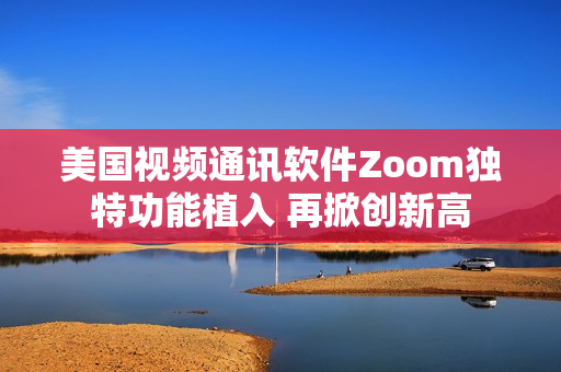 美國視頻通訊軟件Zoom獨特功能植入 再掀創(chuàng)新高