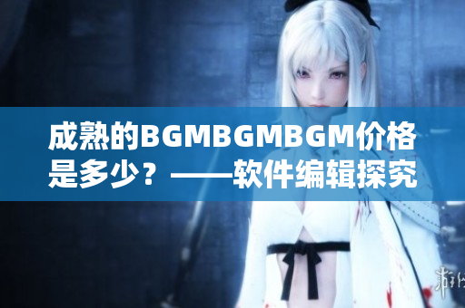 成熟的BGMBGMBGM價(jià)格是多少？——軟件編輯探究這一現(xiàn)象