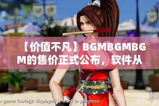 【價(jià)值不凡】BGMBGMBGM的售價(jià)正式公布，軟件從此更加高效快捷