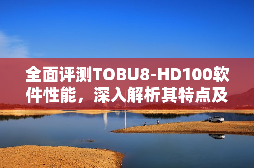 全面評測TOBU8-HD100軟件性能，深入解析其特點及優(yōu)勢