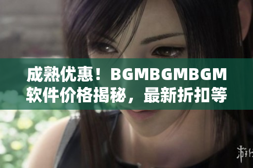 成熟優(yōu)惠！BGMBGMBGM軟件價格揭秘，最新折扣等你來搶購