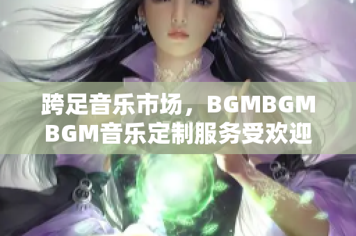 跨足音樂(lè)市場(chǎng)，BGMBGMBGM音樂(lè)定制服務(wù)受歡迎！最新價(jià)格公布