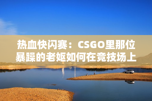 熱血快閃賽：CSGO里那位暴躁的老嫗如何在競技場上掀起狂風(fēng)？