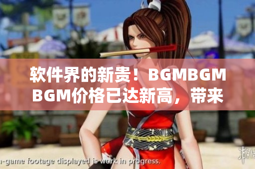 軟件界的新貴！BGMBGMBGM價(jià)格已達(dá)新高，帶來(lái)令人矚目的用戶體驗(yàn)