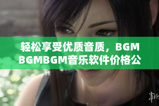 輕松享受優(yōu)質(zhì)音質(zhì)，BGMBGMBGM音樂軟件價格公布