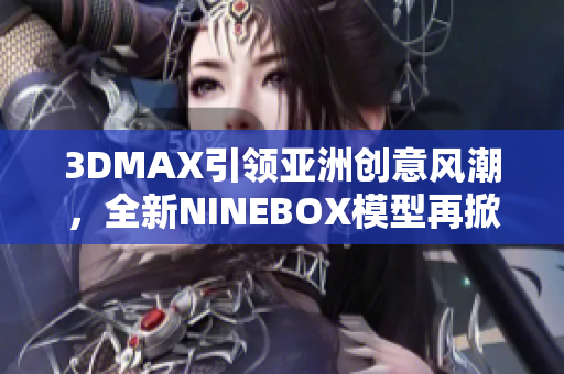 3DMAX引領(lǐng)亞洲創(chuàng)意風(fēng)潮，全新NINEBOX模型再掀設(shè)計(jì)潮流