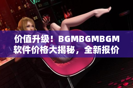 價值升級！BGMBGMBGM軟件價格大揭秘，全新報價揭曉