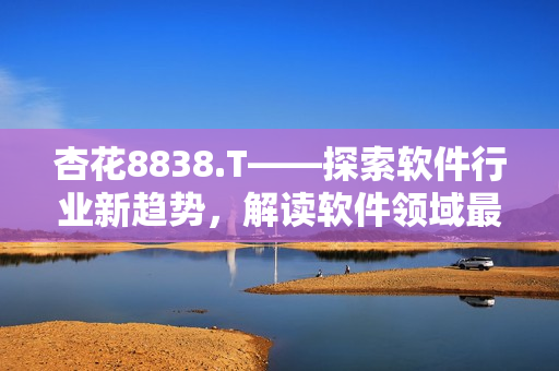 杏花8838.T——探索軟件行業(yè)新趨勢，解讀軟件領(lǐng)域最新動(dòng)態(tài)