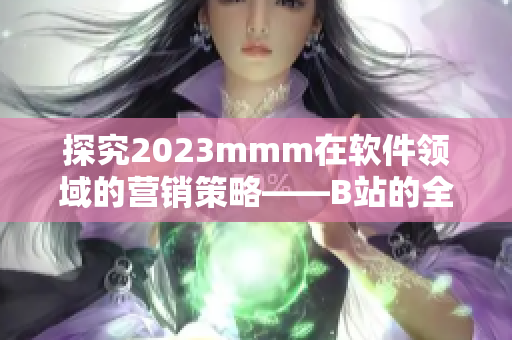 探究2023mmm在軟件領(lǐng)域的營銷策略——B站的全面推廣